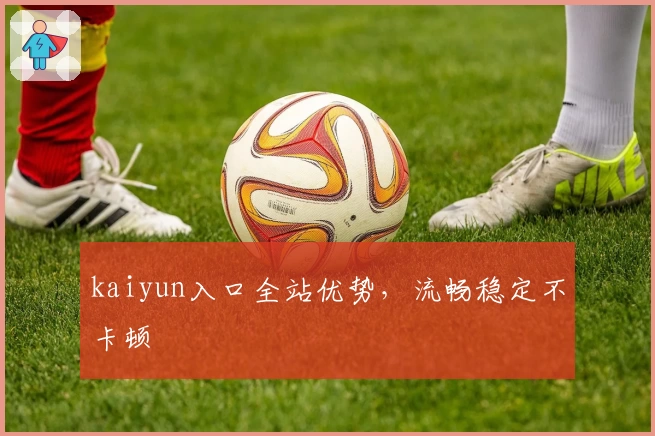 kaiyun入口全站优势，流畅稳定不卡顿