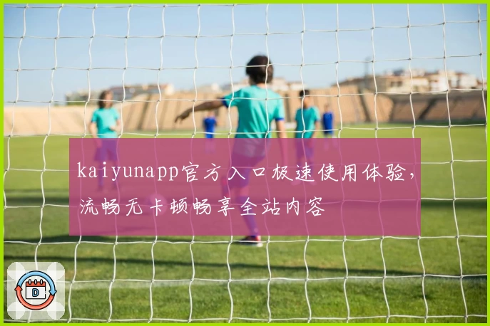 kaiyunapp官方入口极速使用体验,流畅无卡顿畅享全站内容