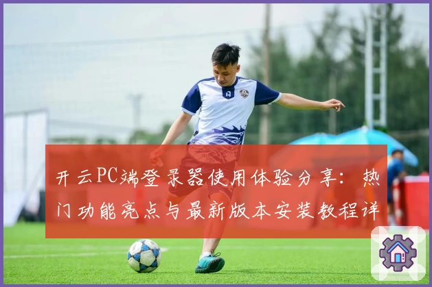 开云PC端登录器使用体验分享：热门功能亮点与最新版本安装教程详解