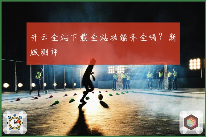 开云全站下载全站功能齐全吗？新版测评