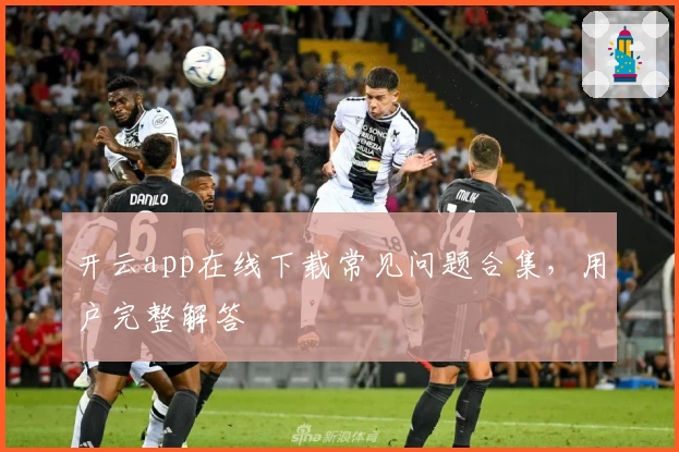 开云app在线下载常见问题合集，用户完整解答