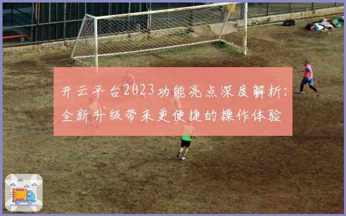 开云平台2023功能亮点深度解析：全新升级带来更便捷的操作体验