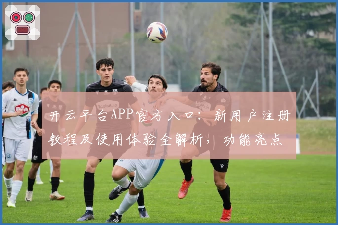 开云平台APP官方入口：新用户注册教程及使用体验全解析，功能亮点一文带你了解