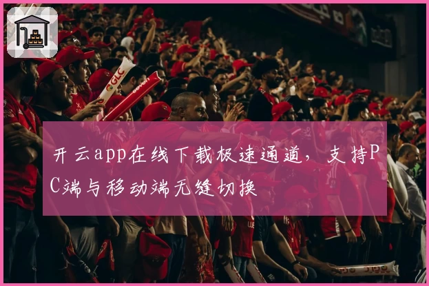 开云app在线下载极速通道，支持PC端与移动端无缝切换