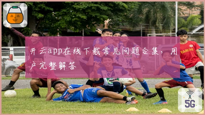 开云app在线下载常见问题合集，用户完整解答
