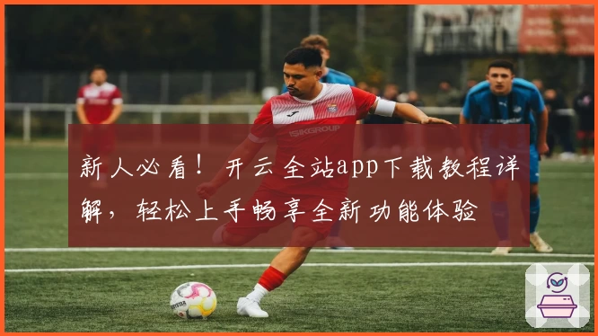 新人必看！开云全站app下载教程详解，轻松上手畅享全新功能体验