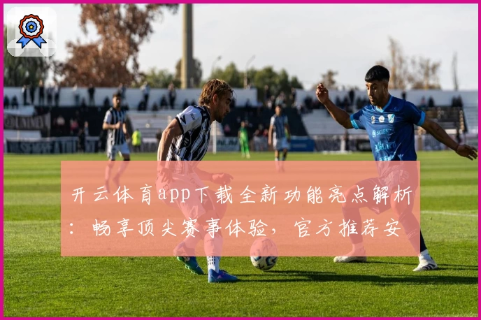 开云体育app下载全新功能亮点解析：畅享顶尖赛事体验，官方推荐安装流程详解