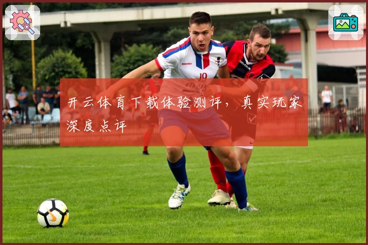 开云体育下载体验测评，真实玩家深度点评