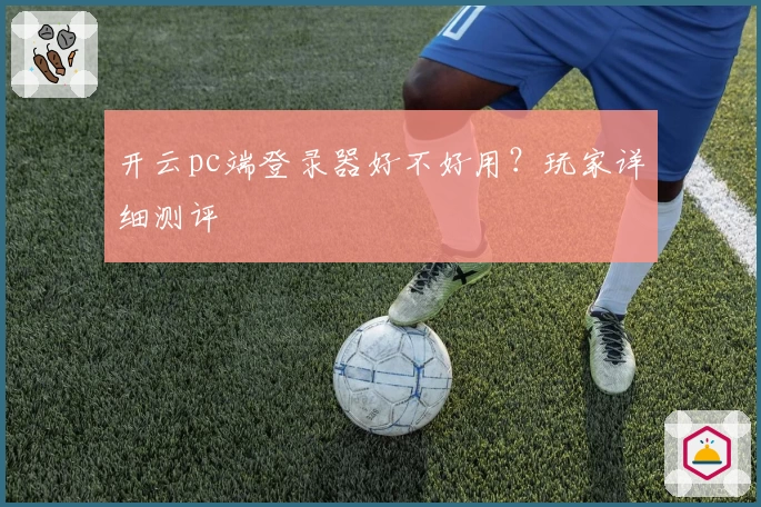 开云pc端登录器好不好用？玩家详细测评