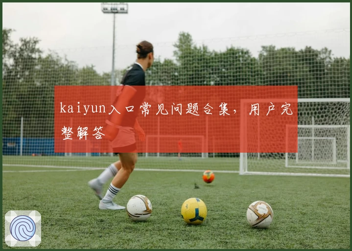 kaiyun入口常见问题合集，用户完整解答